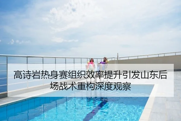 高诗岩热身赛组织效率提升引发山东后场战术重构深度观察