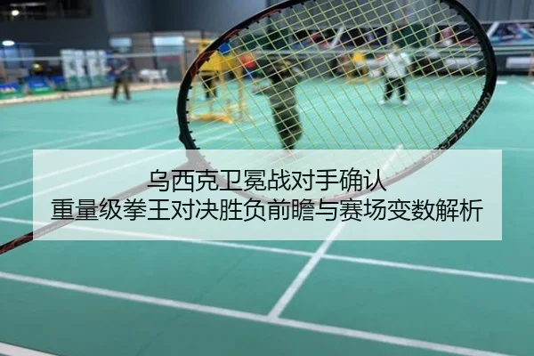 乌西克卫冕战对手确认 重量级拳王对决胜负前瞻与赛场变数解析