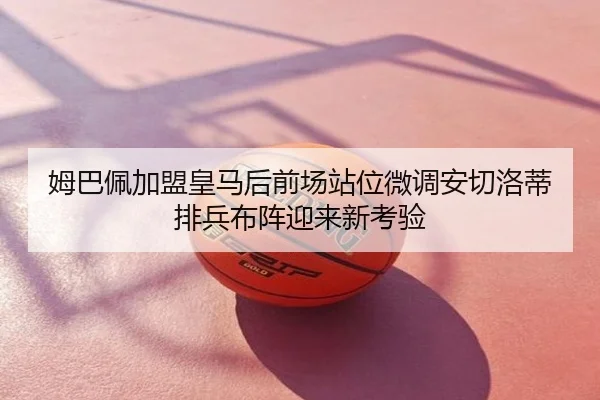姆巴佩加盟皇马后前场站位微调安切洛蒂排兵布阵迎来新考验