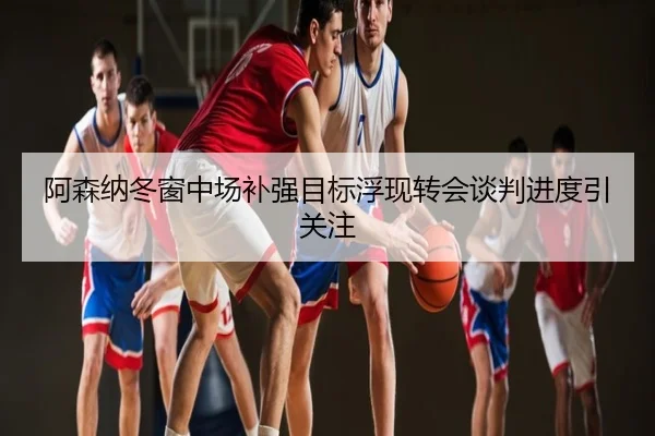 阿森纳冬窗中场补强目标浮现转会谈判进度引关注