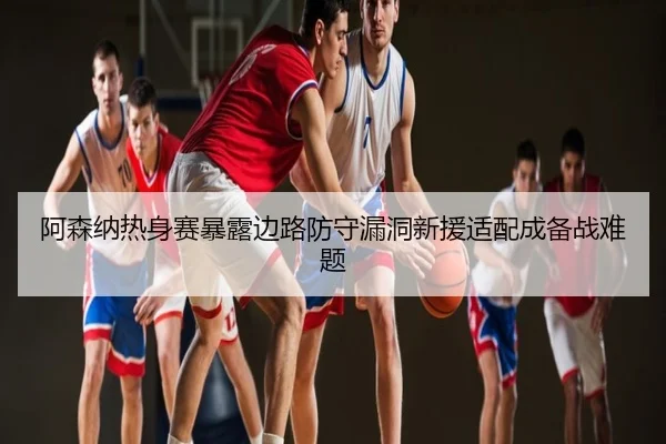 阿森纳热身赛暴露边路防守漏洞新援适配成备战难题