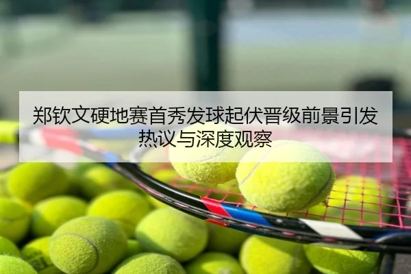 郑钦文硬地赛首秀发球起伏晋级前景引发热议与深度观察