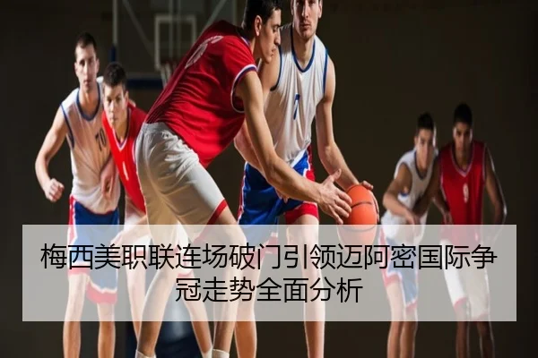 梅西美职联连场破门引领迈阿密国际争冠走势全面分析