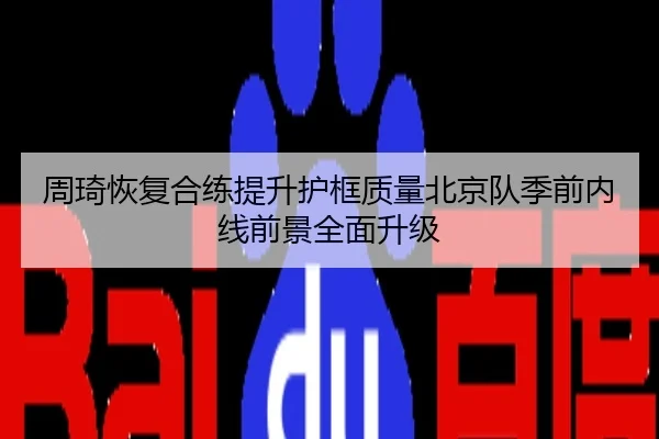 周琦恢复合练提升护框质量北京队季前内线前景全面升级