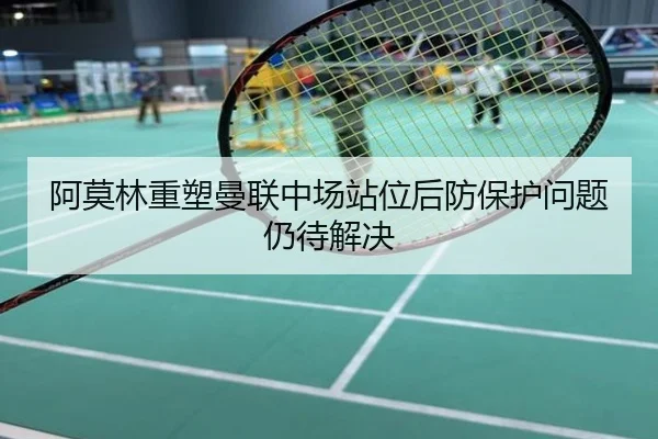 阿莫林重塑曼联中场站位后防保护问题仍待解决