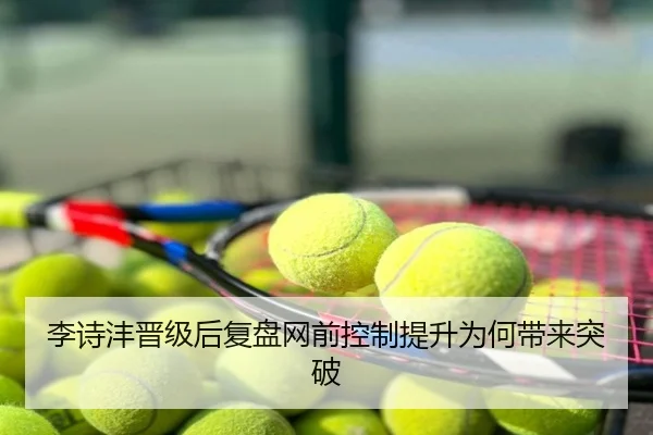 李诗沣晋级后复盘网前控制提升为何带来突破