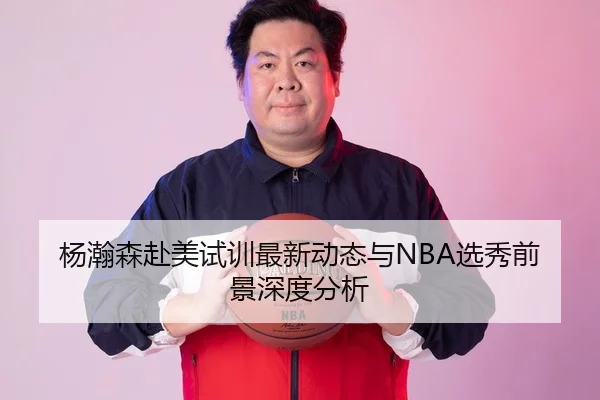 杨瀚森赴美试训最新动态与NBA选秀前景深度分析