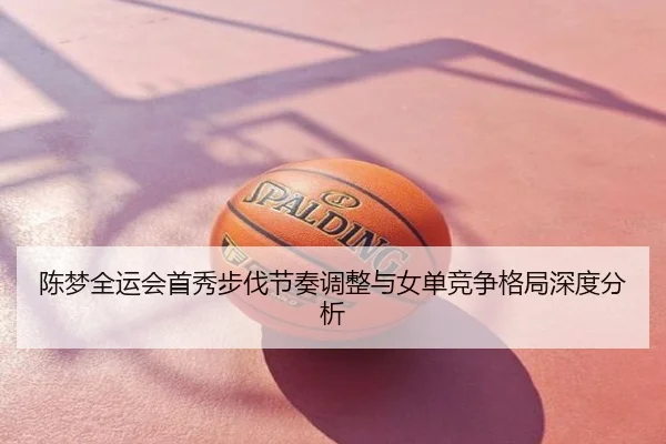 陈梦全运会首秀步伐节奏调整与女单竞争格局深度分析