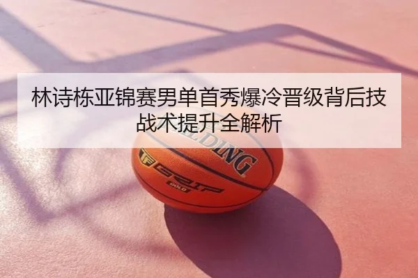 林诗栋亚锦赛男单首秀爆冷晋级背后技战术提升全解析