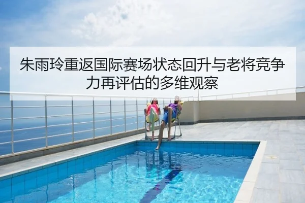 朱雨玲重返国际赛场状态回升与老将竞争力再评估的多维观察